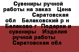 Сувениры ручной работы на заказ › Цена ­ 500-1500 - Саратовская обл., Балаковский р-н, Балаково г. Подарки и сувениры » Изделия ручной работы   . Саратовская обл.